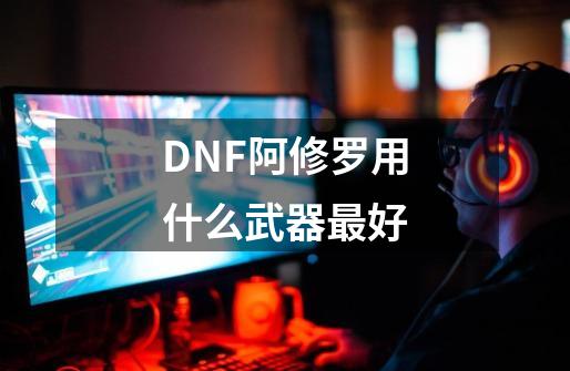 DNF阿修罗用什么武器最好-第1张-游戏资讯-智辉网络