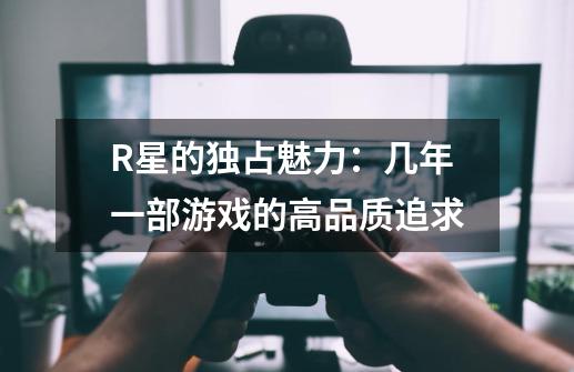 R星的独占魅力：几年一部游戏的高品质追求-第1张-游戏资讯-智辉网络