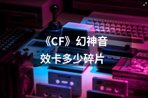 《CF》幻神音效卡多少碎片-第1张-游戏资讯-智辉网络