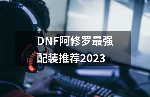 DNF阿修罗最强配装推荐2023-第1张-游戏资讯-智辉网络