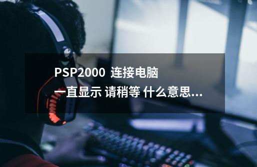 PSP2000  连接电脑  一直显示 请稍等 什么意思？_psp连接电脑一直显示请稍等-第1张-游戏资讯-智辉网络