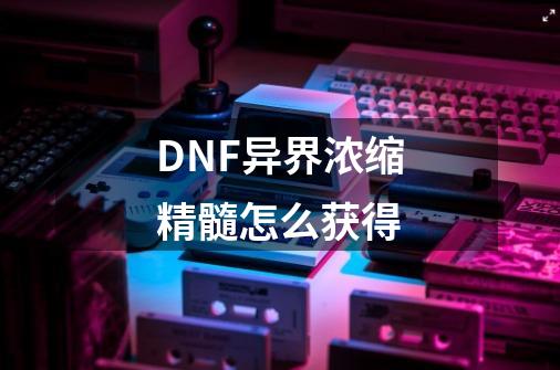 DNF异界浓缩精髓怎么获得-第1张-游戏资讯-智辉网络