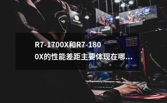 R7-1700X和R7-1800X的性能差距主要体现在哪些方面-第1张-游戏资讯-智辉网络