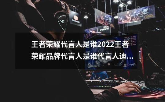 王者荣耀代言人是谁2022王者荣耀品牌代言人是谁代言人迪丽热巴杨洋是真的吗-第1张-游戏资讯-智辉网络