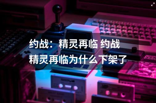 约战：精灵再临 约战精灵再临为什么下架了-第1张-游戏资讯-智辉网络