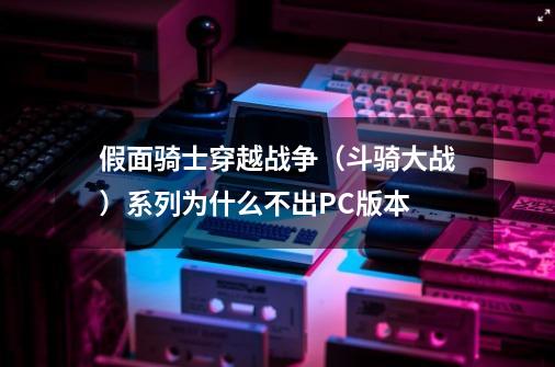 假面骑士穿越战争（斗骑大战）系列为什么不出PC版本-第1张-游戏资讯-智辉网络