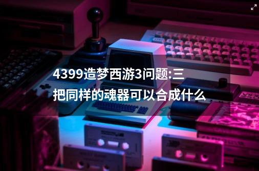 4399造梦西游3问题:三把同样的魂器可以合成什么-第1张-游戏资讯-智辉网络