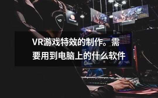 VR游戏特效的制作。需要用到电脑上的什么软件-第1张-游戏资讯-智辉网络