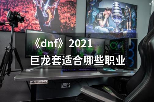 《dnf》2021巨龙套适合哪些职业-第1张-游戏资讯-智辉网络