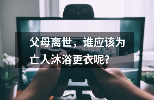 父母离世，谁应该为亡人沐浴更衣呢？-第1张-游戏资讯-智辉网络