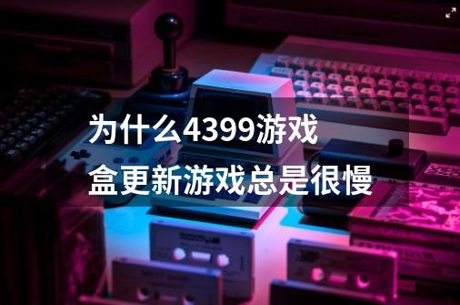 为什么4399游戏盒更新游戏总是很慢-第1张-游戏资讯-智辉网络