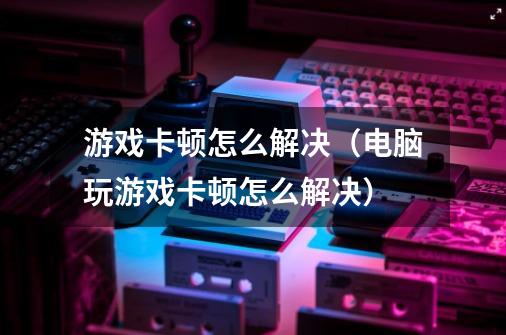 游戏卡顿怎么解决（电脑玩游戏卡顿怎么解决）-第1张-游戏资讯-智辉网络