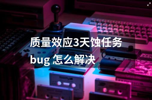 质量效应3天蚀任务bug 怎么解决-第1张-游戏资讯-智辉网络