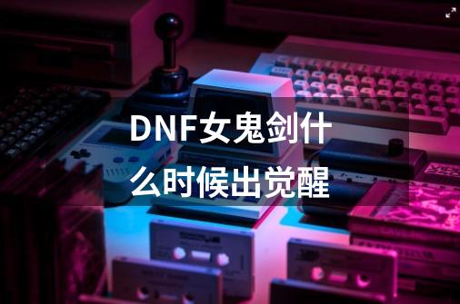 DNF女鬼剑什么时候出觉醒-第1张-游戏资讯-智辉网络