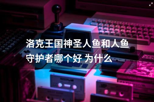 洛克王国神圣人鱼和人鱼守护者哪个好 为什么-第1张-游戏资讯-智辉网络