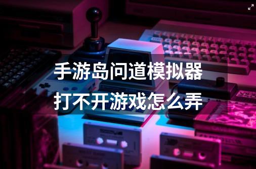 手游岛问道模拟器打不开游戏怎么弄-第1张-游戏资讯-智辉网络