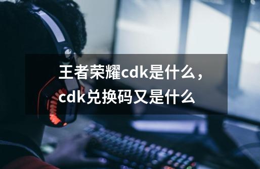 王者荣耀cdk是什么，cdk兑换码又是什么-第1张-游戏资讯-智辉网络