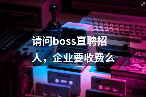 请问boss直聘招人，企业要收费么-第1张-游戏资讯-智辉网络