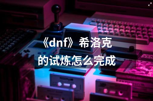 《dnf》希洛克的试炼怎么完成-第1张-游戏资讯-智辉网络