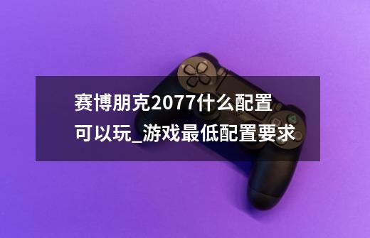 赛博朋克2077什么配置可以玩_游戏最低配置要求-第1张-游戏资讯-智辉网络