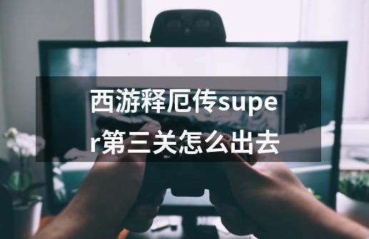 西游释厄传super第三关怎么出去-第1张-游戏资讯-智辉网络