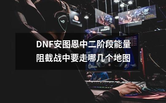 DNF安图恩中二阶段能量阻截战中要走哪几个地图-第1张-游戏资讯-智辉网络