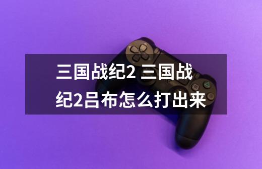 三国战纪2 三国战纪2吕布怎么打出来-第1张-游戏资讯-智辉网络