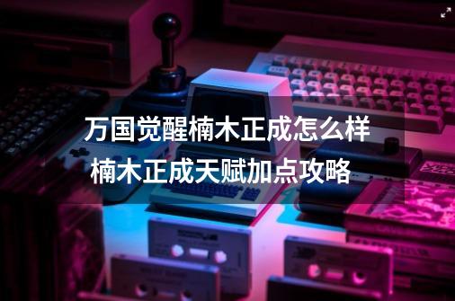 万国觉醒楠木正成怎么样 楠木正成天赋加点攻略-第1张-游戏资讯-智辉网络