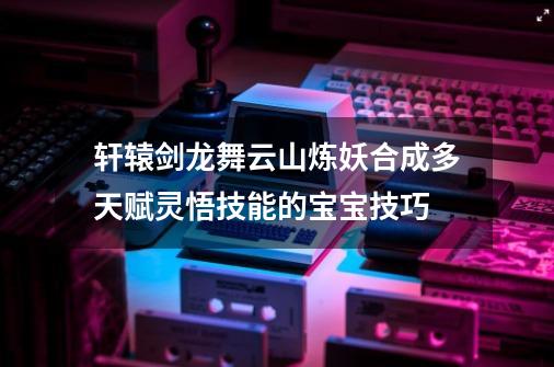 轩辕剑龙舞云山炼妖合成多天赋灵悟技能的宝宝技巧-第1张-游戏资讯-智辉网络