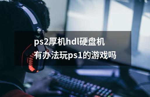 ps2厚机hdl硬盘机有办法玩ps1的游戏吗-第1张-游戏资讯-智辉网络