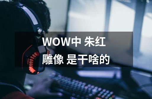 WOW中 朱红雕像 是干啥的-第1张-游戏资讯-智辉网络