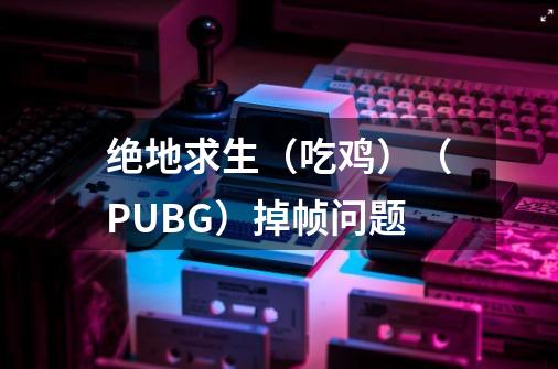 绝地求生（吃鸡）（PUBG）掉帧问题-第1张-游戏资讯-智辉网络