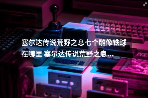 塞尔达传说荒野之息七个雕像铁球在哪里 塞尔达传说荒野之息七个雕像铁球位置-第1张-游戏资讯-智辉网络