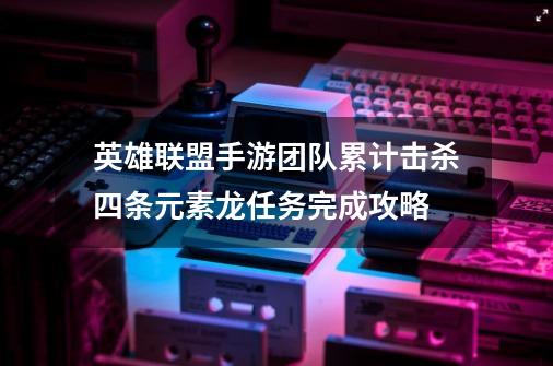 英雄联盟手游团队累计击杀四条元素龙任务完成攻略-第1张-游戏资讯-智辉网络