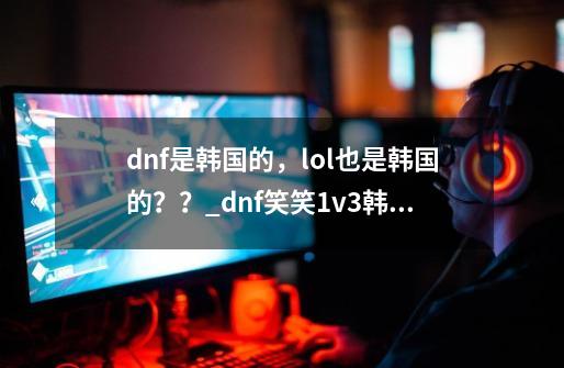 dnf是韩国的，lol也是韩国的？？_dnf笑笑1v3韩国-第1张-游戏资讯-智辉网络