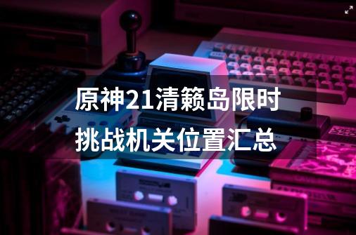 原神2.1清籁岛限时挑战机关位置汇总-第1张-游戏资讯-智辉网络