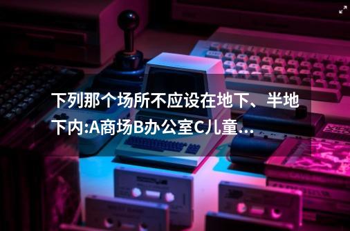 下列那个场所不应设在地下、半地下内:A商场B办公室C儿童游戏厅-第1张-游戏资讯-智辉网络