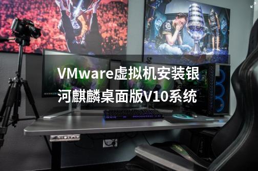 VMware虚拟机安装银河麒麟桌面版V10系统-第1张-游戏资讯-智辉网络