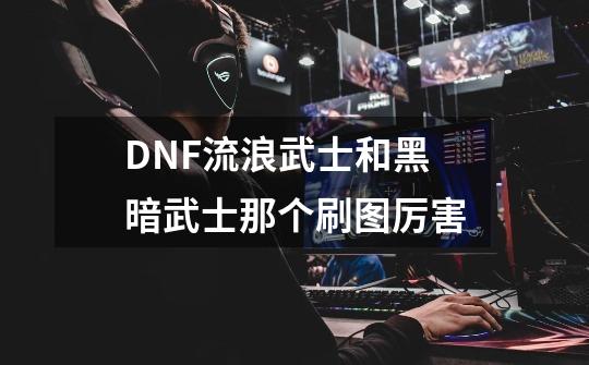 DNF流浪武士和黑暗武士那个刷图厉害-第1张-游戏资讯-智辉网络