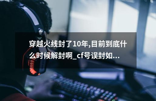 穿越火线封了10年,目前到底什么时候解封啊?_cf号误封如何解封-第1张-游戏资讯-智辉网络