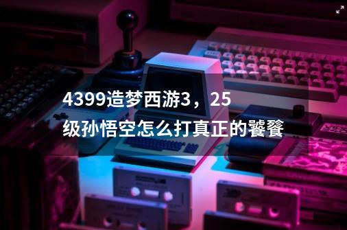 4399造梦西游3，25级孙悟空怎么打真正的饕餮-第1张-游戏资讯-智辉网络