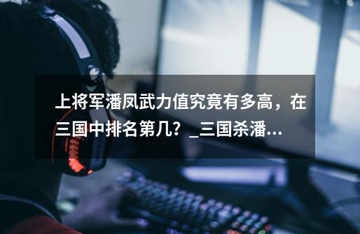 上将军潘凤武力值究竟有多高，在三国中排名第几？_三国杀潘凤是史诗将吗-第1张-游戏资讯-智辉网络