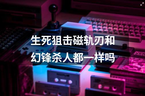 生死狙击磁轨刃和幻锋杀人都一样吗-第1张-游戏资讯-智辉网络