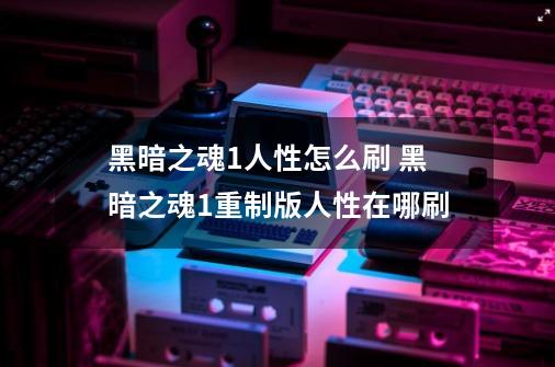 黑暗之魂1人性怎么刷 黑暗之魂1重制版人性在哪刷-第1张-游戏资讯-智辉网络