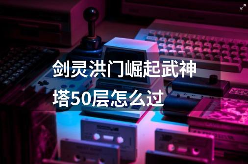 剑灵洪门崛起武神塔50层怎么过-第1张-游戏资讯-智辉网络