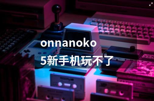 onnanoko5新手机玩不了-第1张-游戏资讯-智辉网络