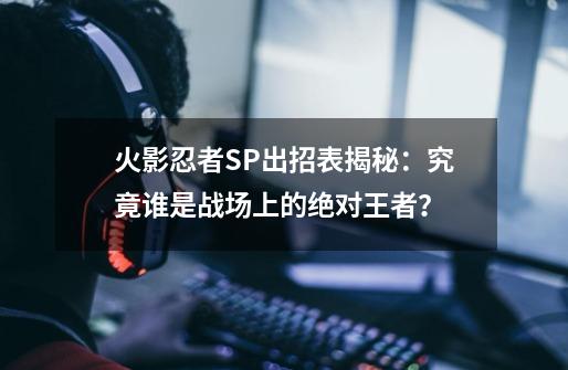 火影忍者SP出招表揭秘：究竟谁是战场上的绝对王者？-第1张-游戏资讯-智辉网络