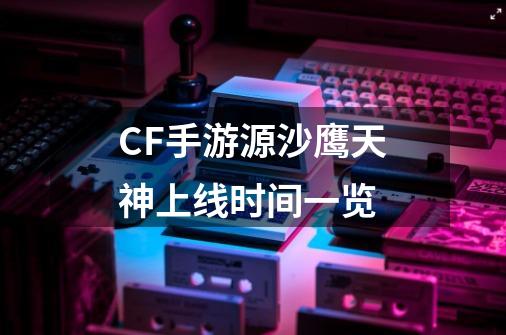 CF手游源沙鹰天神上线时间一览-第1张-游戏资讯-智辉网络