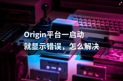 Origin平台一启动就显示错误，怎么解决-第1张-游戏资讯-智辉网络