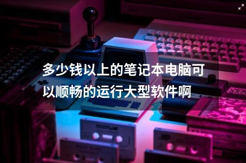 多少钱以上的笔记本电脑可以顺畅的运行大型软件啊-第1张-游戏资讯-智辉网络